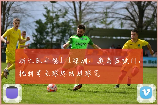 浙江队半场1-1深圳，奥乌苏破门，托利奇点球终结进球荒