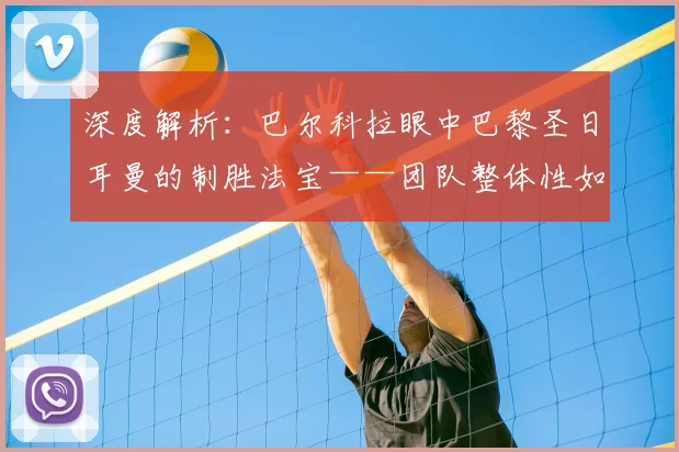 深度解析:巴尔科拉眼中巴黎圣日耳曼的制胜法宝——团队整体性如何打造