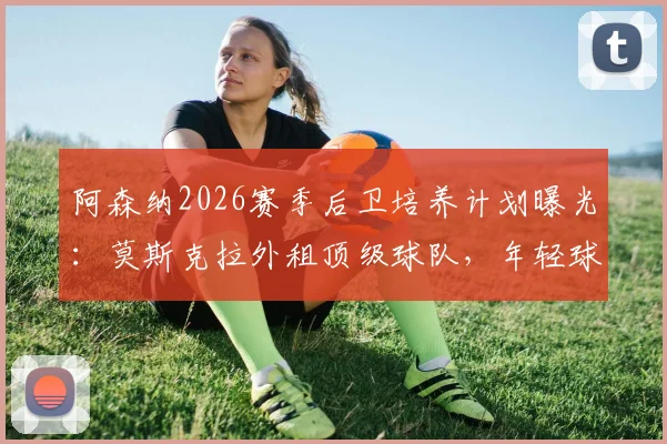 阿森纳2026赛季后卫培养计划曝光：莫斯克拉外租顶级球队，年轻球员成长路径全解析