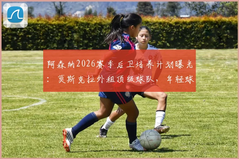 阿森纳2026赛季后卫培养计划曝光：莫斯克拉外租顶级球队，年轻球员成长路径全解析