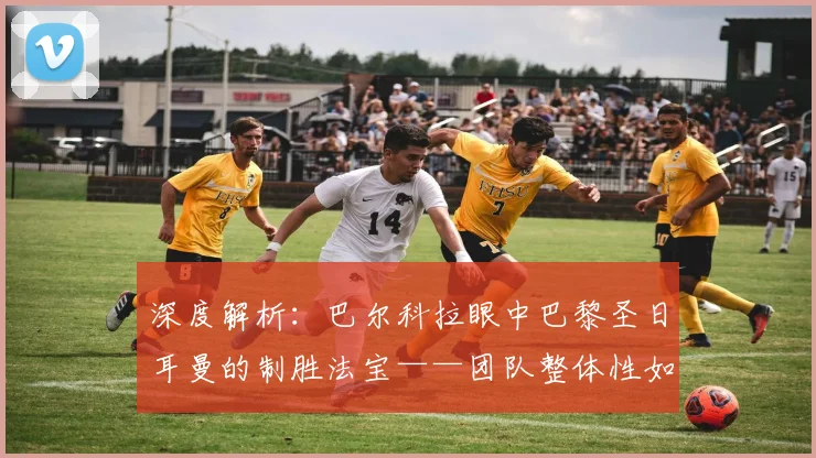 深度解析:巴尔科拉眼中巴黎圣日耳曼的制胜法宝——团队整体性如何打造